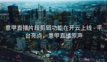 意甲直播片段剪辑功能在开云上线 - 平台亮点，意甲直播原声