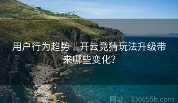 用户行为趋势｜开云竞猜玩法升级带来哪些变化？