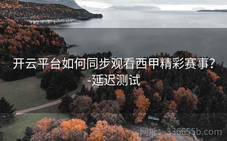 开云平台如何同步观看西甲精彩赛事？-延迟测试