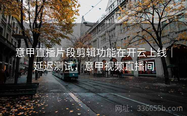 意甲直播片段剪辑功能在开云上线｜延迟测试，意甲视频直播间