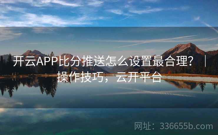 开云APP比分推送怎么设置最合理？｜操作技巧，云开平台