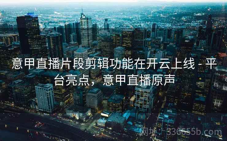 意甲直播片段剪辑功能在开云上线 - 平台亮点，意甲直播原声