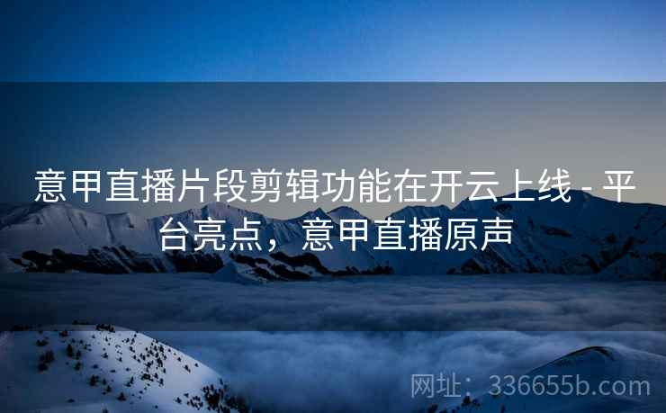 意甲直播片段剪辑功能在开云上线 - 平台亮点，意甲直播原声