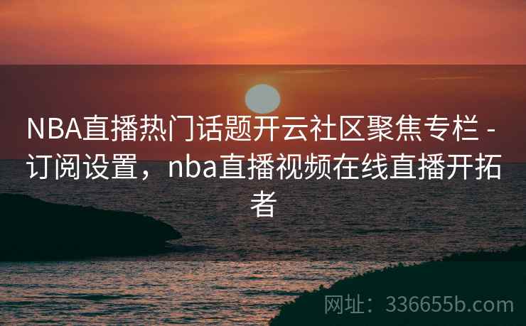 NBA直播热门话题开云社区聚焦专栏 - 订阅设置，nba直播视频在线直播开拓者