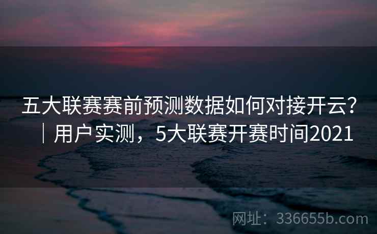 五大联赛赛前预测数据如何对接开云？｜用户实测，5大联赛开赛时间2021