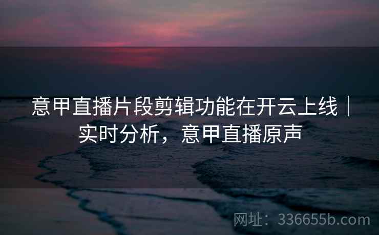意甲直播片段剪辑功能在开云上线｜实时分析，意甲直播原声