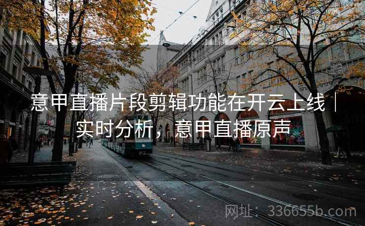 意甲直播片段剪辑功能在开云上线｜实时分析，意甲直播原声