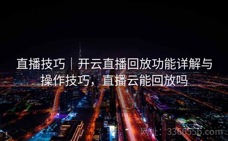直播技巧｜开云直播回放功能详解与操作技巧，直播云能回放吗