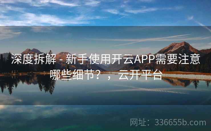 深度拆解 - 新手使用开云APP需要注意哪些细节？，云开平台