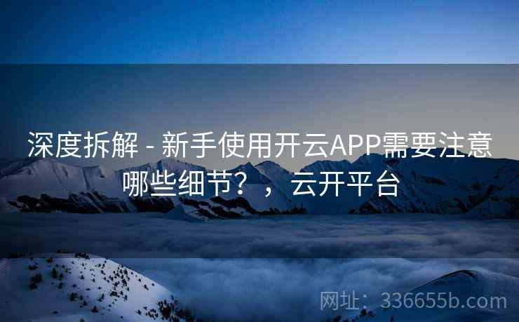 深度拆解 - 新手使用开云APP需要注意哪些细节？，云开平台