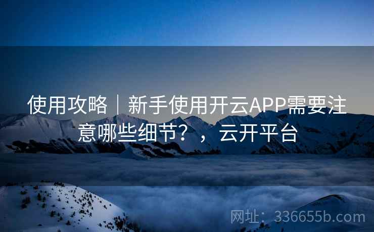 使用攻略｜新手使用开云APP需要注意哪些细节？，云开平台