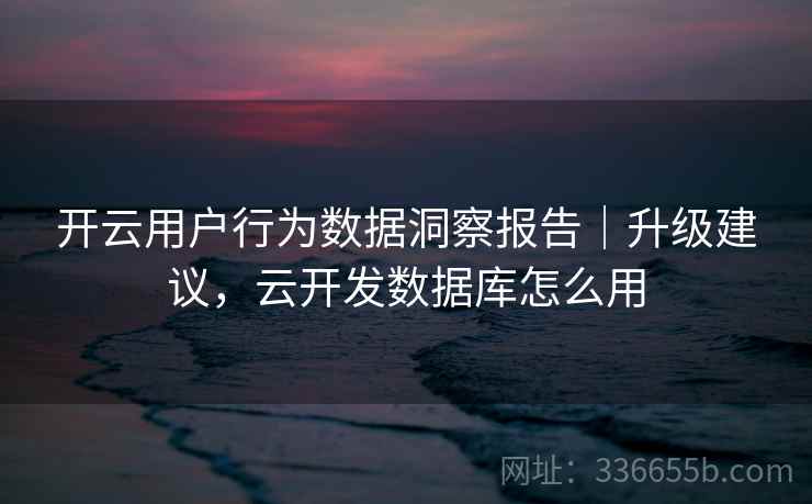 开云用户行为数据洞察报告｜升级建议，云开发数据库怎么用