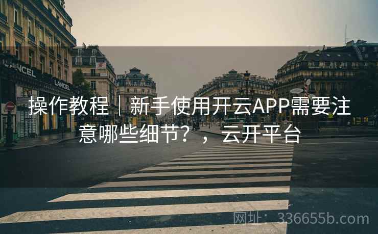 操作教程｜新手使用开云APP需要注意哪些细节？，云开平台