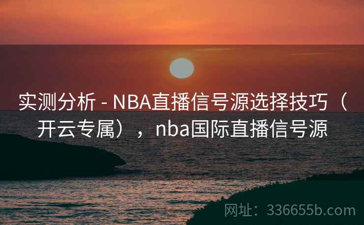 实测分析 - NBA直播信号源选择技巧（开云专属），nba国际直播信号源