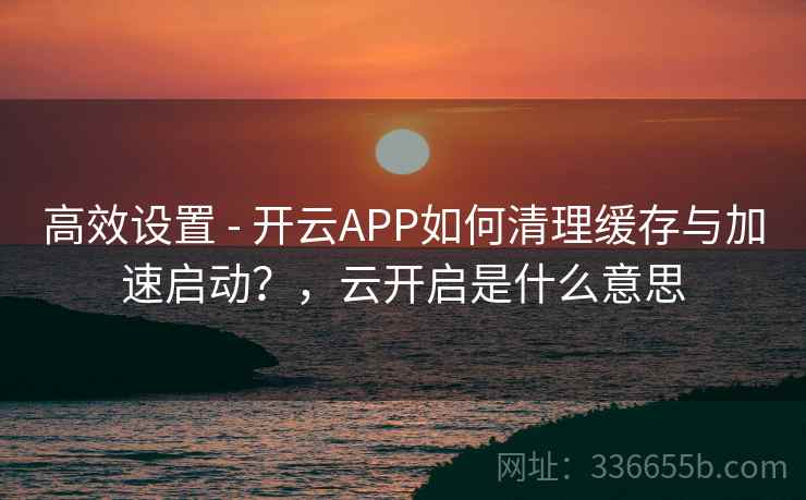 高效设置 - 开云APP如何清理缓存与加速启动？，云开启是什么意思