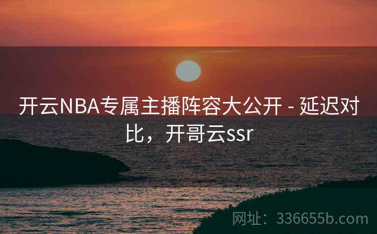 开云NBA专属主播阵容大公开 - 延迟对比，开哥云ssr