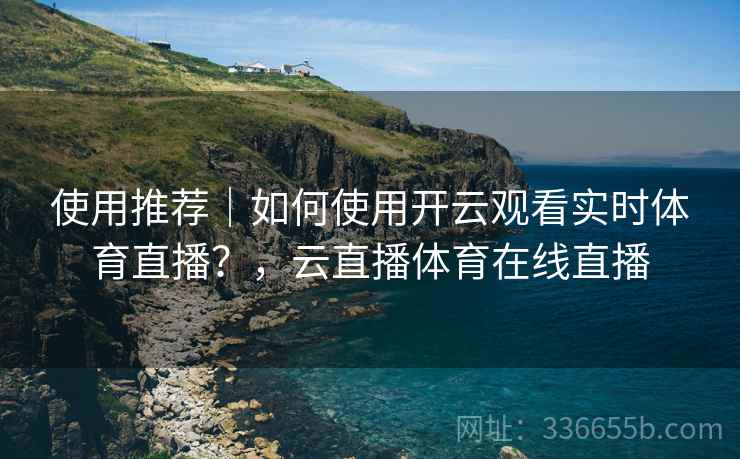使用推荐｜如何使用开云观看实时体育直播？，云直播体育在线直播