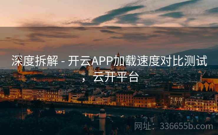 深度拆解 - 开云APP加载速度对比测试，云开平台