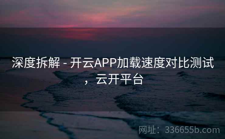 深度拆解 - 开云APP加载速度对比测试，云开平台