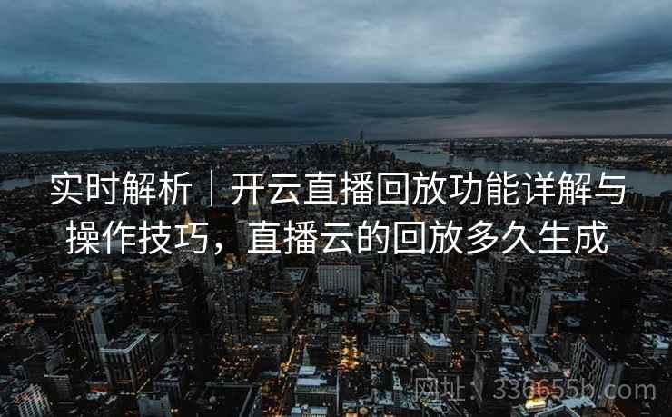 实时解析｜开云直播回放功能详解与操作技巧，直播云的回放多久生成