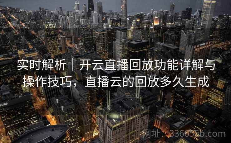 实时解析｜开云直播回放功能详解与操作技巧，直播云的回放多久生成