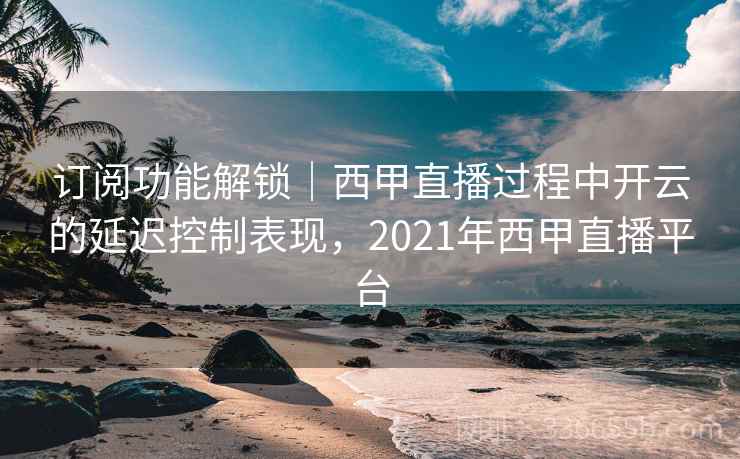 订阅功能解锁｜西甲直播过程中开云的延迟控制表现，2021年西甲直播平台