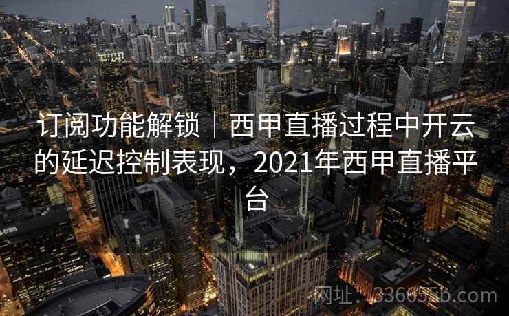 订阅功能解锁｜西甲直播过程中开云的延迟控制表现，2021年西甲直播平台